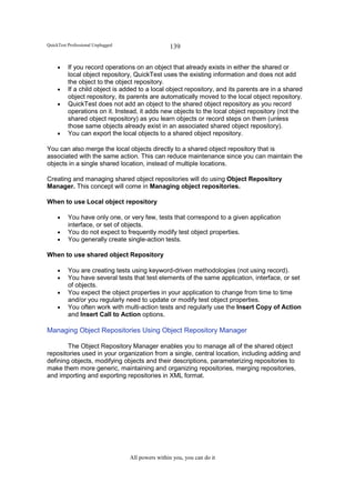 QuickTest Professional Unplugged                   139

     •    If you record operations on an object that already exists in either the shared or
          local object repository, QuickTest uses the existing information and does not add
          the object to the object repository.
     •    If a child object is added to a local object repository, and its parents are in a shared
          object repository, its parents are automatically moved to the local object repository.
     •    QuickTest does not add an object to the shared object repository as you record
          operations on it. Instead, it adds new objects to the local object repository (not the
          shared object repository) as you learn objects or record steps on them (unless
          those same objects already exist in an associated shared object repository).
     •    You can export the local objects to a shared object repository.

You can also merge the local objects directly to a shared object repository that is
associated with the same action. This can reduce maintenance since you can maintain the
objects in a single shared location, instead of multiple locations.

Creating and managing shared object repositories will do using Object Repository
Manager. This concept will come in Managing object repositories.

When to use Local object repository

     •    You have only one, or very few, tests that correspond to a given application
          interface, or set of objects.
     •    You do not expect to frequently modify test object properties.
     •    You generally create single-action tests.

When to use shared object Repository

     •    You are creating tests using keyword-driven methodologies (not using record).
     •    You have several tests that test elements of the same application, interface, or set
          of objects.
     •    You expect the object properties in your application to change from time to time
          and/or you regularly need to update or modify test object properties.
     •    You often work with multi-action tests and regularly use the Insert Copy of Action
          and Insert Call to Action options.

Managing Object Repositories Using Object Repository Manager

        The Object Repository Manager enables you to manage all of the shared object
repositories used in your organization from a single, central location, including adding and
defining objects, modifying objects and their descriptions, parameterizing repositories to
make them more generic, maintaining and organizing repositories, merging repositories,
and importing and exporting repositories in XML format.




                                   All powers within you, you can do it
 