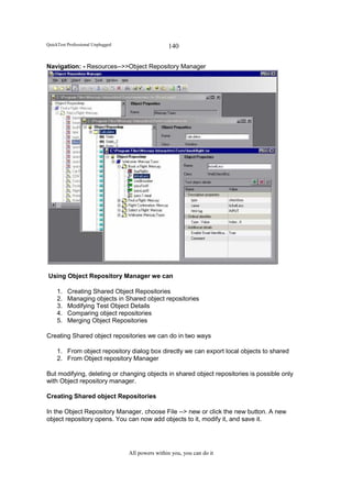 QuickTest Professional Unplugged                   140

Navigation: - Resources-->>Object Repository Manager




Using Object Repository Manager we can

     1.   Creating Shared Object Repositories
     2.   Managing objects in Shared object repositories
     3.   Modifying Test Object Details
     4.   Comparing object repositories
     5.   Merging Object Repositories

Creating Shared object repositories we can do in two ways

     1. From object repository dialog box directly we can export local objects to shared
     2. From Object repository Manager

But modifying, deleting or changing objects in shared object repositories is possible only
with Object repository manager.

Creating Shared object Repositories

In the Object Repository Manager, choose File --> new or click the new button. A new
object repository opens. You can now add objects to it, modify it, and save it.




                                   All powers within you, you can do it
 