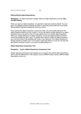 QuickTest Professional Unplugged                   141

Editing Shared object Repositories

Navigation: - In object repository manager select an Object Repository and then File--
>Enable Editing

When you open an object repository, it is opened in read-only mode by default. You can
open it in editable format by clearing the Open in read-only mode check box in the Open
Shared Object Repository dialog box when you open it.

If you opened the object repository in read-only mode, you must enable editing for the
object repository before you can modify it. You do not need to enable editing for an object
repository if you only want to view it or copy objects from it to another object repository.
When you enable editing for an object repository, it locks the object repository so that it
cannot be modified by other users. To enable other users to modify the object repository,
you must first unlock it (by disabling edit mode, or by closing it). If an object repository is
already locked by another user, if it is saved in read-only format, or if you do not have the
permissions required to open it, you cannot enable editing for it.

Object Repository comparison Tool

Navigation: - Tools-->Object Repository Comparison Tool

Object repository comparison tool enables you to compare two shared object repositories
and to view the differences in their objects, such as different object names, different object
descriptions, and so on.




                                   All powers within you, you can do it
 
