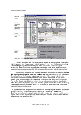 QuickTest Professional Unplugged                   143




         This tool enables you to merge two shared object repositories (called the primary
object repository and the secondary object repository), into a new third object repository,
called the target object repository. Objects in the primary and secondary object
repositories are automatically compared and then added to the target object repository
according to preconfigured rules that define how conflicts between objects are resolved.

         After opening the merge tool, to merge the object repositories you need to provide
two object repositories file paths and click on OK. After the merge process, the Object
Repository Merge Tool provides a graphic presentation of the original objects in the
primary and secondary object repositories, which remain unchanged, as well as the
objects in the merged target object repository. Objects that had conflicts are highlighted.
The conflict of each object that you select in the target object repository is described in
detail. The Object Repository Merge Tool provides specific options that enable you to keep
the suggested resolution for each conflict, or modify each conflict resolution individually,
according to your requirements.

The Object Repository Merge Tool also enables you to merge objects from the local object
repository of one or more actions into a shared object repository. For example, if
QuickTest learned objects locally in a specific action in your test, you may want to add the
objects to the shared object repository, so that they are available to all actions in different
tests that use that object repository.




                                   All powers within you, you can do it
 