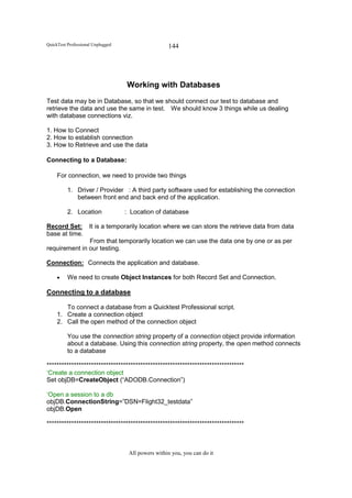 QuickTest Professional Unplugged                    144




                                   Working with Databases
Test data may be in Database, so that we should connect our test to database and
retrieve the data and use the same in test. We should know 3 things while us dealing
with database connections viz.

1. How to Connect
2. How to establish connection
3. How to Retrieve and use the data

Connecting to a Database:

     For connection, we need to provide two things

          1. Driver / Provider : A third party software used for establishing the connection
             between front end and back end of the application.

          2. Location              : Location of database

Record Set: It is a temporarily location where we can store the retrieve data from data
base at time.
               From that temporarily location we can use the data one by one or as per
requirement in our testing.

Connection: Connects the application and database.

     •    We need to create Object Instances for both Record Set and Connection.

Connecting to a database

        To connect a database from a Quicktest Professional script.
     1. Create a connection object
     2. Call the open method of the connection object

          You use the connection string property of a connection object provide information
          about a database. Using this connection string property, the open method connects
          to a database

********************************************************************************
‘Create a connection object
Set objDB=CreateObject (“ADODB.Connection”)

‘Open a session to a db
objDB.ConnectionString=”DSN=Flight32_testdata”
objDB.Open

********************************************************************************



                                    All powers within you, you can do it
 