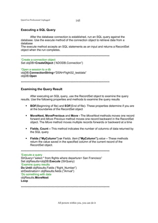QuickTest Professional Unplugged                   145


Executing a SQL Query

       After the database connection is established, run an SQL query against the
database. Use the execute method of the connection object to retrieve data from a
database
The execute method accepts an SQL statements as an input and returns a RecordSet
object when the run completes.

********************************************************************************
‘Create a connection object
Set objDB=CreateObject (“ADODB.Connection”)

‘Open a session to a db
objDB.ConnectionString=”DSN=Flight32_testdata”
objDB.Open

********************************************************************************

Examining the Query Result

        After executing an SQL query, use the RecordSet object to examine the query
results. Use the following properties and methods to examine the query results

          BOF(Beginning of file) and EOF(End of file)- These properties determine if you are
          at the boundaries of the RecordSet object

          MoveNext, MovePrevious and Move - The MoveNext methods moves one record
          forward and Move Previous method moves one record backward in the RecordSet
          object. The Move method moves multiple records forwards or backward at a time

          Fields. Count – This method indicates the number of columns of data returned by
          the SQL query

          Fields (“MyColumn”) or Fields. Item (“MyColumn”).value – These methods
          return the value saved in the specified column of the current record of the
          RecordSet object.

********************************************************************************
‘Execute a query
StrQuery=”select * from flights where departure= San Francisco”
Set objResults=objDB.Execute (StrQuery)
‘Examine query results
Do Until objResults.Fields (“flight_Number”)
strDestination= objResults.fields (“Arrival”)
‘Do something with data
objResults.MoveNext
Loop

********************************************************************************




                                   All powers within you, you can do it
 