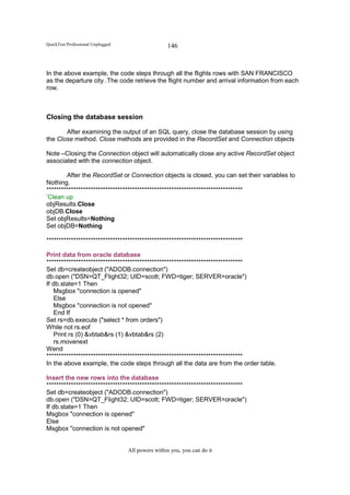 QuickTest Professional Unplugged                   146


In the above example, the code steps through all the flights rows with SAN FRANCISCO
as the departure city .The code retrieve the flight number and arrival information from each
row.



Closing the database session

       After examining the output of an SQL query, close the database session by using
the Close method. Close methods are provided in the RecordSet and Connection objects

Note –Closing the Connection object will automatically close any active RecordSet object
associated with the connection object.

        After the RecordSet or Connection objects is closed, you can set their variables to
Nothing.
********************************************************************************
‘Clean up
objResults.Close
objDB.Close
Set objResults=Nothing
Set objDB=Nothing

********************************************************************************

Print data from oracle database
********************************************************************************
Set db=createobject ("ADODB.connection")
db.open ("DSN=QT_Flight32; UID=scott; FWD=tiger; SERVER=oracle")
If db.state=1 Then
   Msgbox "connection is opened"
   Else
   Msgbox "connection is not opened"
   End If
Set rs=db.execute ("select * from orders")
While not rs.eof
   Print rs (0) &vbtab&rs (1) &vbtab&rs (2)
   rs.movenext
Wend
********************************************************************************
In the above example, the code steps through all the data are from the order table.

Insert the new rows into the database
********************************************************************************
Set db=createobject ("ADODB.connection")
db.open ("DSN=QT_Flight32; UID=scott; FWD=tiger; SERVER=oracle")
If db.state=1 Then
Msgbox "connection is opened"
Else
Msgbox "connection is not opened"


                                   All powers within you, you can do it
 