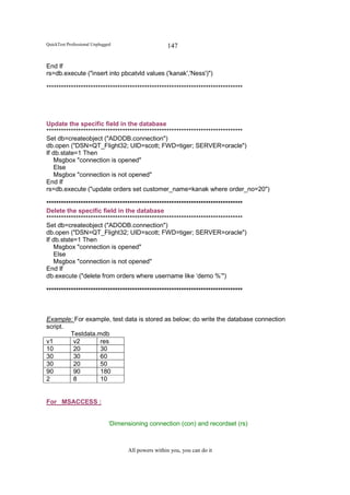 QuickTest Professional Unplugged                    147

End If
rs=db.execute ("insert into pbcatvld values ('kanak','Ness')")

********************************************************************************




Update the specific field in the database
********************************************************************************
Set db=createobject ("ADODB.connection")
db.open ("DSN=QT_Flight32; UID=scott; FWD=tiger; SERVER=oracle")
If db.state=1 Then
   Msgbox "connection is opened"
   Else
   Msgbox "connection is not opened"
End If
rs=db.execute ("update orders set customer_name=kanak where order_no=20")

********************************************************************************
Delete the specific field in the database
********************************************************************************
Set db=createobject ("ADODB.connection")
db.open ("DSN=QT_Flight32; UID=scott; FWD=tiger; SERVER=oracle")
If db.stste=1 Then
   Msgbox "connection is opened"
   Else
   Msgbox "connection is not opened"
End If
db.execute ("delete from orders where username like ‘demo %’")

********************************************************************************



Example: For example, test data is stored as below; do write the database connection
script.
        Testdata.mdb
v1       v2       res
10       20       30
30       30       60
30       20       50
90       90       180
2        8        10


For MSACCESS :


                              ‘Dimensioning connection (con) and recordset (rs)



                                    All powers within you, you can do it
 