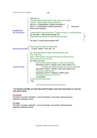 QuickTest Professional Unplugged                     148

                               Dim con, rs
                              ‘Creating object instanced for both above con and rs
                              ‘Adodb = ActiveX Data Object Database
                              Set con = CreateObject (“adodb.connection”)
                              Set rs = CreateObject (“adodb.recordset”)            these two
                              lines never changed
Establishing
the Connection                ‘Assigning the connection with 3rd party provider i.e. with Microsoft
                              con.provider = “Microsoft.jet.oledb.4.0”
                              ‘Opening the database by specifying the location
                              *
                              con.open “d:/automation/testdat.mdb”


                              ‘Retrieving the data from data table
Retrieving the data             rs.open “select * from info”, on

                              ‘By using the retrieved data, checking all the rows
                              ‘Eof: eng of file
                              ‘Not = if the record is not end of file then go into the loop
                              ‘Else come out from the loop
                              Do while not rs.eof
                                      ‘Inserting the retrieved data (v1) into val1 edit field
                                       Vbwindow (“form1”).vbEdit (“val1”).set rs.field (“v1”)
Using the Data                                 ‘Inserting the retrieved data (v2) into val1 edit field
                                       Vbwindow (“form1”).vbEdit (“val2”).set rs.field (“v2”)
                                       ‘Clicking on ADD button
                                       Vbwindow (“form1”).vbButton (“ADD”).click
                                       ‘Changing the focus to next row
                                       rs.moveNext
                              ‘Continuing the loop till eof
                              Loop

                                      =============================

* For Oracle and SQL we will write both Provider name and Connection in one line
and rest is same.

For Oracle
con.open “provider=oraoledb.1; server=locahost; uid=userID; pwd=password;
database=database name”

For SQL
con.open “provider=sqloledb.1; server=locahost; uid=userID; pwd=password;
database=database name”




                                     All powers within you, you can do it
 
