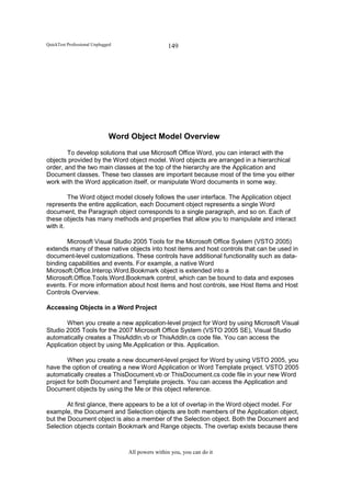 QuickTest Professional Unplugged                   149




                              Word Object Model Overview
        To develop solutions that use Microsoft Office Word, you can interact with the
objects provided by the Word object model. Word objects are arranged in a hierarchical
order, and the two main classes at the top of the hierarchy are the Application and
Document classes. These two classes are important because most of the time you either
work with the Word application itself, or manipulate Word documents in some way.

         The Word object model closely follows the user interface. The Application object
represents the entire application, each Document object represents a single Word
document, the Paragraph object corresponds to a single paragraph, and so on. Each of
these objects has many methods and properties that allow you to manipulate and interact
with it.

       Microsoft Visual Studio 2005 Tools for the Microsoft Office System (VSTO 2005)
extends many of these native objects into host items and host controls that can be used in
document-level customizations. These controls have additional functionality such as data-
binding capabilities and events. For example, a native Word
Microsoft.Office.Interop.Word.Bookmark object is extended into a
Microsoft.Office.Tools.Word.Bookmark control, which can be bound to data and exposes
events. For more information about host items and host controls, see Host Items and Host
Controls Overview.

Accessing Objects in a Word Project

       When you create a new application-level project for Word by using Microsoft Visual
Studio 2005 Tools for the 2007 Microsoft Office System (VSTO 2005 SE), Visual Studio
automatically creates a ThisAddIn.vb or ThisAddIn.cs code file. You can access the
Application object by using Me.Application or this. Application.

        When you create a new document-level project for Word by using VSTO 2005, you
have the option of creating a new Word Application or Word Template project. VSTO 2005
automatically creates a ThisDocument.vb or ThisDocument.cs code file in your new Word
project for both Document and Template projects. You can access the Application and
Document objects by using the Me or this object reference.

        At first glance, there appears to be a lot of overlap in the Word object model. For
example, the Document and Selection objects are both members of the Application object,
but the Document object is also a member of the Selection object. Both the Document and
Selection objects contain Bookmark and Range objects. The overlap exists because there



                                   All powers within you, you can do it
 