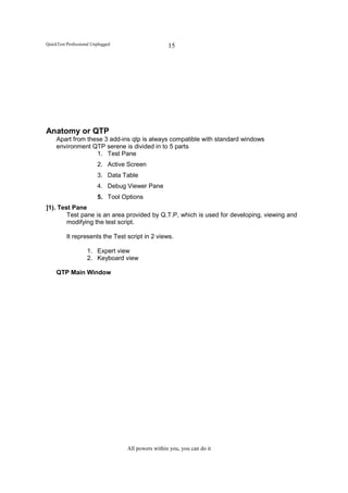 QuickTest Professional Unplugged                    15




Anatomy or QTP
     Apart from these 3 add-ins qtp is always compatible with standard windows
     environment QTP serene is divided in to 5 parts
                   1. Test Pane
                         2. Active Screen
                         3. Data Table
                         4. Debug Viewer Pane
                         5. Tool Options
]1). Test Pane
        Test pane is an area provided by Q.T.P, which is used for developing, viewing and
        modifying the test script.

          It represents the Test script in 2 views.

                    1. Expert view
                    2. Keyboard view

     QTP Main Window




                                   All powers within you, you can do it
 