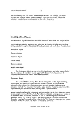 QuickTest Professional Unplugged                   150

are multiple ways you can access the same type of object. For example, you apply
formatting to a Range object; but you may want to access the range of the current
selection, a particular paragraph, section or the entire document.




Word Object Model Abstract

The Application object contains the Document, Selection, Bookmark, and Range objects.

Word provides hundreds of objects with which you can interact. The following sections
briefly describe the top-level objects and how they interact with each other. These include:

Application object

Document object

Selection object

Range object

Bookmark object

Application Object

       The Application object represents the Word application, and is the parent of all of
the other objects. Its members usually apply to Word as a whole. You can use its
properties and methods to control the Word environment.

Document Object

        The Microsoft.Office.Interop.Word.Document object is central to programming
Word. When you open a document or create a new document, you create a new
Microsoft.Office.Interop.Word.Document object, which is added to the Documents
collection in Word. The document that has the focus is called the active document and is
represented by the Active Document property of the Application object.

Visual Studio Tools for Office extends the Microsoft.Office.Interop.Word.Document object
by providing the Microsoft.Office.Tools.Word.Document object, which gives you access to
all members of the Documents collection, as well as data-binding capabilities and
additional events. For more information, see Host Items and Host Controls Overview.
Since the majority of your code will be written in the This Document class, you can access
members of This Document with the me or this object reference.


                                   All powers within you, you can do it
 