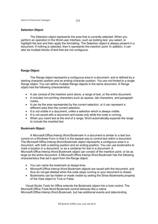 QuickTest Professional Unplugged                   151

Selection Object

        The Selection object represents the area that is currently selected. When you
perform an operation in the Word user interface, such as bolding text, you select, or
highlight the text and then apply the formatting. The Selection object is always present in a
document. If nothing is selected, then it represents the insertion point. In addition, it can
also be multiple blocks of text that are not contiguous.




Range Object

        The Range object represents a contiguous area in a document, and is defined by a
starting character position and an ending character position. You are not limited to a single
Range object. You can define multiple Range objects in the same document. A Range
object has the following characteristics:

     •    It can consist of the insertion point alone, a range of text, or the entire document.
     •    It includes non-printing characters such as spaces, tab characters, and paragraph
          marks.
     •    It can be the area represented by the current selection, or it can represent a
          different area than the current selection.
     •    It is not visible in a document, unlike a selection which is always visible.
     •    It is not saved with a document and exists only while the code is running.
     •    When you insert text at the end of a range, Word automatically expands the range
          to include the inserted text.

Bookmark Object

        A Microsoft.Office.Interop.Word.Bookmark in a document is similar to a text box
control on a Windows Form in that it is the easiest way to control text within a document.
The Microsoft.Office.Interop.Word.Bookmark object represents a contiguous area in a
document, with both a starting position and an ending position. You can use bookmarks to
mark a location in a document, or as a container for text in a document. A
Microsoft.Office.Interop.Word.Bookmark object can consist of the insertion point, or be as
large as the entire document. A Microsoft.Office.Interop.Word.Bookmark has the following
characteristics that set it apart from the Range object:

     •    You can name the bookmark at design-time.
     •    Microsoft.Office.Interop.Word.Bookmark objects are saved with the document, and
          thus do not get deleted when the code stops running or your document is closed.
     •    Bookmarks can be hidden or made visible by setting the Show Bookmarks property
          of the View object to True or False.

   Visual Studio Tools for Office extends the Bookmark object into a host control. The
Microsoft.Office.Tools.Word.Bookmark control behaves like a native
Microsoft.Office.Interop.Word.Bookmark, but has additional events and data-binding


                                   All powers within you, you can do it
 
