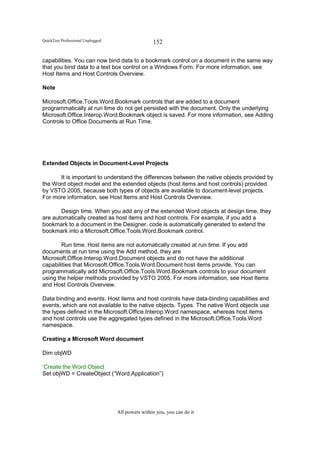 QuickTest Professional Unplugged                   152

capabilities. You can now bind data to a bookmark control on a document in the same way
that you bind data to a text box control on a Windows Form. For more information, see
Host Items and Host Controls Overview.

Note

Microsoft.Office.Tools.Word.Bookmark controls that are added to a document
programmatically at run time do not get persisted with the document. Only the underlying
Microsoft.Office.Interop.Word.Bookmark object is saved. For more information, see Adding
Controls to Office Documents at Run Time.




Extended Objects in Document-Level Projects

      It is important to understand the differences between the native objects provided by
the Word object model and the extended objects (host items and host controls) provided
by VSTO 2005, because both types of objects are available to document-level projects.
For more information, see Host Items and Host Controls Overview.

       Design time. When you add any of the extended Word objects at design time, they
are automatically created as host items and host controls. For example, if you add a
bookmark to a document in the Designer, code is automatically generated to extend the
bookmark into a Microsoft.Office.Tools.Word.Bookmark control.

        Run time. Host items are not automatically created at run time. If you add
documents at run time using the Add method, they are
Microsoft.Office.Interop.Word.Document objects and do not have the additional
capabilities that Microsoft.Office.Tools.Word.Document host items provide. You can
programmatically add Microsoft.Office.Tools.Word.Bookmark controls to your document
using the helper methods provided by VSTO 2005. For more information, see Host Items
and Host Controls Overview.

Data binding and events. Host items and host controls have data-binding capabilities and
events, which are not available to the native objects. Types. The native Word objects use
the types defined in the Microsoft.Office.Interop.Word namespace, whereas host items
and host controls use the aggregated types defined in the Microsoft.Office.Tools.Word
namespace.

Creating a Microsoft Word document

Dim objWD

‘Create the Word Object
Set objWD = CreateObject (”Word.Application”)




                                   All powers within you, you can do it
 