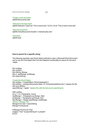 QuickTest Professional Unplugged                   153

‘Create a new document
objWD.Documents.Add

‘Add text to the document
objWD.Selection.TypeText “This is some text.” & Chr (13) & “This is some more text”

‘Save the document
objWD.ActiveDocument.SaveAs “c:tempmydoc.doc”

‘Quit Word
objWD.Quit




How to search for a specific string

The following example uses Word object methods to open a Microsoft Word Document
and to use the Find object (the Find and Replace functionality) to search for the word
“apple.


Dim wrdApp
Dim wrdDoc
Dim tString, tRange
Dim p, startRange, endRange
Dim searchString

‘Create the Word Object
Set wrdApp = CreateObject (”Word.Application”)
Set wrdDoc = wrdApp.Documents.Open (”C:TempSampleWord.doc”) ‘replace the file
with your MSDoc
searchString = “apple” ‘replace this with the text you’re searching for

With wrdDoc
for p = 1 to .Paragraphs. Count
startRange = .Paragraphs (p).Range. Start
endRange = .Paragraphs (p).Range. End
Set tRange = .Range (startRange, endRange)
‘tString = tRange.Text
tRange.Find.Text = searchString
tRange.Find.Execute

If tRange.Find.Found Then
msgbox “Yes!” & searchString &” is present”
End If



                                   All powers within you, you can do it
 