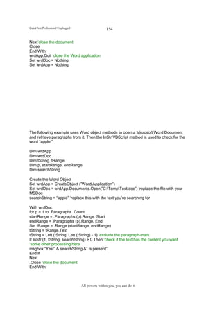 QuickTest Professional Unplugged                   154

Next‘close the document
Close
End With
wrdApp.Quit ‘close the Word application
Set wrdDoc = Nothing
Set wrdApp = Nothing




The following example uses Word object methods to open a Microsoft Word Document
and retrieve paragraphs from it. Then the InStr VBScript method is used to check for the
word “apple.”

Dim wrdApp
Dim wrdDoc
Dim tString, tRange
Dim p, startRange, endRange
Dim searchString

Create the Word Object
Set wrdApp = CreateObject (”Word.Application”)
Set wrdDoc = wrdApp.Documents.Open(”C:TempText.doc”) ‘replace the file with your
MSDoc
searchString = “apple” ‘replace this with the text you’re searching for

With wrdDoc
for p = 1 to .Paragraphs. Count
startRange = .Paragraphs (p).Range. Start
endRange = .Paragraphs (p).Range. End
Set tRange = .Range (startRange, endRange)
tString = tRange.Text
tString = Left (tString, Len (tString) - 1) ‘exclude the paragraph-mark
If InStr (1, tString, searchString) > 0 Then ‘check if the text has the content you want
‘some other processing here
msgbox “Yes!” & searchString &” is present”
End If
Next
.Close ‘close the document
End With



                                   All powers within you, you can do it
 