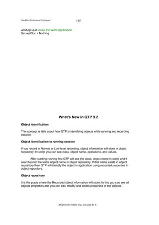 QuickTest Professional Unplugged                   155

wrdApp.Quit ‘close the Word application
Set wrdDoc = Nothing




                                   What’s New in QTP 9.2
Object Identification

This concept is tells about how QTP is identifying objects while running and recording
session.

Object Identification in running session

If you record in Normal or Low level recording, object information will store in object
repository. In script you can see class, object name, operations, and values.

        After starting running first QTP will see the class, object name in script and it
searches for the same object name in object repository. If that name exists in object
repository then QTP will identify the object in application using recorded properties in
object repository.

Object repository

It is the place where the Recorded object information will store. In this you can see all
objects properties and you can edit, modify and delete properties of the objects.




                                   All powers within you, you can do it
 
