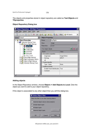 QuickTest Professional Unplugged                   156

The objects and properties stored in object repository are called as Test Objects and
TOproperties.

Object Repository Dialog box




Adding objects

In the Object Repository window, choose Object--> Add Objects to Local. Click the
object you want to add to your object repository.

If the object is associated to any other object then you will this dialog box.




                                   All powers within you, you can do it
 