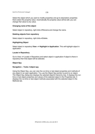 QuickTest Professional Unplugged                   158

Select the object which you want to modify properties and go to description properties
there select the property value. Automatically the property value will be edit; you can
change that value to any value.

Changing name of the object

Select object in repository, right click-->Rename and change the name.

Deleting objects from repository

Select object in repository, right click-->Delete.

Highlighting Object

Select object in repository View --> Highlight in Application. This will highlight object in
application.

Locate in Repository

Go to View --> Locate in Repository and select object in application if object is there in
repository then that object will be selected.

Object Spy

Navigation: - Tools-->object spy

Using the Object Spy, you can view the run-time or test object properties and methods of
any object in an open application. You use the Object Spy pointer to point to an object.
The Object Spy dialog box displays the selected object's hierarchy tree. It displays the run-
time or test object properties and values of the selected object in the Properties tab. It
displays the run-time or test object methods associated with the selected object in the
Methods tab.




                                   All powers within you, you can do it
 