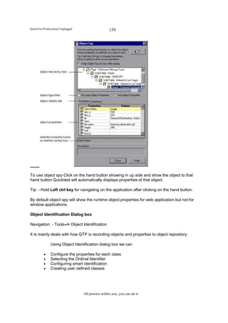 QuickTest Professional Unplugged                   159




To use object spy Click on the hand button showing in up side and show the object to that
hand button Quicktest will automatically displays properties of that object.

Tip: - Hold Left ctrl key for navigating on the application after clicking on the hand button.

By default object spy will show the runtime object properties for web application but not for
window applications.

Object Identification Dialog box

Navigation: - Tools--> Object Identification

It is mainly deals with how QTP is recording objects and properties to object repository.

               Using Object Identification dialog box we can

          •    Configure the properties for each class
          •    Selecting the Ordinal Identifier
          •    Configuring smart identification
          •    Creating user defined classes




                                   All powers within you, you can do it
 
