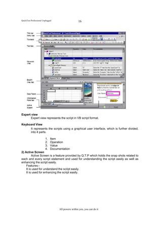 QuickTest Professional Unplugged                     16




Expert view
       Expert view represents the script in VB script format.

Keyboard View
     It represents the scripts using a graphical user interface, which is further divided,
     into 4 parts.

                         1.   Item
                         2.   Operation
                         3.   Value
                         4.   Documentation
2) Active Screen
         Active Screen is a feature provided by Q.T.P which holds the snap shots related to
each and every script statement and used for understanding the script easily as well as
enhancing the script easily.
    Features:-
    It is used for understand the script easily.
    It is used for enhancing the script easily.




                                    All powers within you, you can do it
 