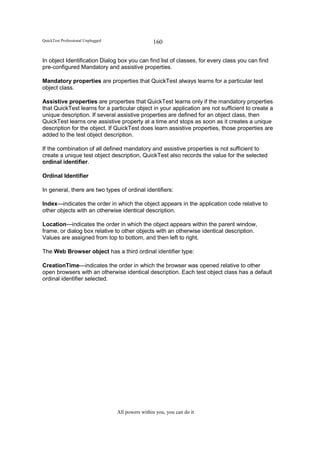 QuickTest Professional Unplugged                   160

In object Identification Dialog box you can find list of classes, for every class you can find
pre-configured Mandatory and assistive properties.

Mandatory properties are properties that QuickTest always learns for a particular test
object class.

Assistive properties are properties that QuickTest learns only if the mandatory properties
that QuickTest learns for a particular object in your application are not sufficient to create a
unique description. If several assistive properties are defined for an object class, then
QuickTest learns one assistive property at a time and stops as soon as it creates a unique
description for the object. If QuickTest does learn assistive properties, those properties are
added to the test object description.

If the combination of all defined mandatory and assistive properties is not sufficient to
create a unique test object description, QuickTest also records the value for the selected
ordinal identifier.

Ordinal Identifier

In general, there are two types of ordinal identifiers:

Index—indicates the order in which the object appears in the application code relative to
other objects with an otherwise identical description.

Location—indicates the order in which the object appears within the parent window,
frame, or dialog box relative to other objects with an otherwise identical description.
Values are assigned from top to bottom, and then left to right.

The Web Browser object has a third ordinal identifier type:

CreationTime—indicates the order in which the browser was opened relative to other
open browsers with an otherwise identical description. Each test object class has a default
ordinal identifier selected.




                                   All powers within you, you can do it
 