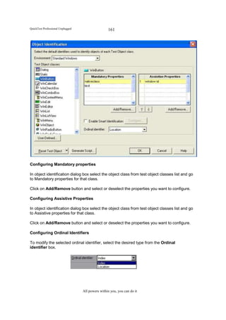 QuickTest Professional Unplugged                   161




Configuring Mandatory properties

In object identification dialog box select the object class from test object classes list and go
to Mandatory properties for that class.

Click on Add/Remove button and select or deselect the properties you want to configure.

Configuring Assistive Properties

In object identification dialog box select the object class from test object classes list and go
to Assistive properties for that class.

Click on Add/Remove button and select or deselect the properties you want to configure.

Configuring Ordinal Identifiers

To modify the selected ordinal identifier, select the desired type from the Ordinal
identifier box.




                                   All powers within you, you can do it
 