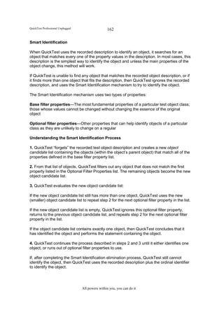 QuickTest Professional Unplugged                   162

Smart Identification

When QuickTest uses the recorded description to identify an object, it searches for an
object that matches every one of the property values in the description. In most cases, this
description is the simplest way to identify the object and unless the main properties of the
object change, this method will work.

If QuickTest is unable to find any object that matches the recorded object description, or if
it finds more than one object that fits the description, then QuickTest ignores the recorded
description, and uses the Smart Identification mechanism to try to identify the object.

The Smart Identification mechanism uses two types of properties:

Base filter properties—The most fundamental properties of a particular test object class;
those whose values cannot be changed without changing the essence of the original
object

Optional filter properties—Other properties that can help identify objects of a particular
class as they are unlikely to change on a regular

Understanding the Smart Identification Process

1. QuickTest “forgets” the recorded test object description and creates a new object
candidate list containing the objects (within the object’s parent object) that match all of the
properties defined in the base filter property list.

2. From that list of objects, QuickTest filters out any object that does not match the first
property listed in the Optional Filter Properties list. The remaining objects become the new
object candidate list.

3. QuickTest evaluates the new object candidate list:

If the new object candidate list still has more than one object, QuickTest uses the new
(smaller) object candidate list to repeat step 2 for the next optional filter property in the list.

If the new object candidate list is empty, QuickTest ignores this optional filter property,
returns to the previous object candidate list, and repeats step 2 for the next optional filter
property in the list.

If the object candidate list contains exactly one object, then QuickTest concludes that it
has identified the object and performs the statement containing the object.

4. QuickTest continues the process described in steps 2 and 3 until it either identifies one
object, or runs out of optional filter properties to use.

If, after completing the Smart Identification elimination process, QuickTest still cannot
identify the object, then QuickTest uses the recorded description plus the ordinal identifier
to identify the object.




                                   All powers within you, you can do it
 