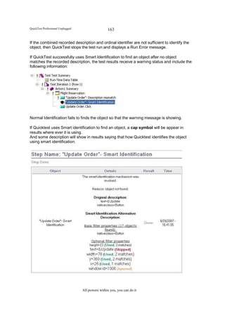 QuickTest Professional Unplugged                   163

If the combined recorded description and ordinal identifier are not sufficient to identify the
object, then QuickTest stops the test run and displays a Run Error message.

If QuickTest successfully uses Smart Identification to find an object after no object
matches the recorded description, the test results receive a warning status and include the
following information:




Normal Identification fails to finds the object so that the warning message is showing.

If Quicktest uses Smart identification to find an object, a cap symbol will be appear in
results where ever it is using.
And some description will show in results saying that how Quicktest identifies the object
using smart identification.




                                   All powers within you, you can do it
 