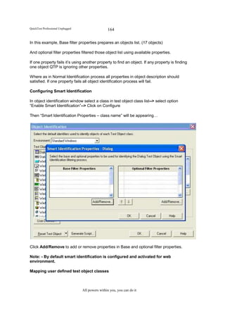 QuickTest Professional Unplugged                   164

In this example, Base filter properties prepares an objects list. (17 objects)

And optional filter properties filtered those object list using available properties.

If one property fails it’s using another property to find an object. If any property is finding
one object QTP is ignoring other properties.

Where as in Normal Identification process all properties in object description should
satisfied. If one property fails all object identification process will fail.

Configuring Smart Identification

In object identification window select a class in test object class list--> select option
“Enable Smart Identification”--> Click on Configure

Then “Smart Identification Properties – class name” will be appearing…




Click Add/Remove to add or remove properties in Base and optional filter properties.

Note: - By default smart identification is configured and activated for web
environment.

Mapping user defined test object classes



                                   All powers within you, you can do it
 