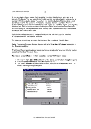 QuickTest Professional Unplugged                   165

If your application has a button that cannot be identified, this button is recorded as a
generic WinObject. You can teach QuickTest to identify your object as if it belonged to a
standard Windows button class. Then, when you click the button while recording a test,
QuickTest records the operation in the same way as a click on a standard Windows
button. When you map an unidentified or custom object to a standard object, your object is
added to the list of Standard Windows test object classes as a user-defined test object.
You can configure the object identification settings for a user defined object class just as
you would any other object class.

Note that an object that cannot be identified should be mapped only to a standard
Windows class with comparable behavior.

For example, do not map an object that behaves like a button to the edit class.

Note: You can define user-defined classes only when Standard Windows is selected in
the Environment box.

The Object Mapping dialog box enables you to map an object of an unidentified or custom
class to a Standard Windows class.

To map an unidentified or custom class to a standard Windows class:

     1. Choose Tools > Object Identification. The Object Identification dialog box opens.
     2. Select Standard Windows in the Environment box.
     3. The User-Defined button becomes enabled. Click on User-Defined button. The
        Object Mapping dialog box opens.




                                   All powers within you, you can do it
 