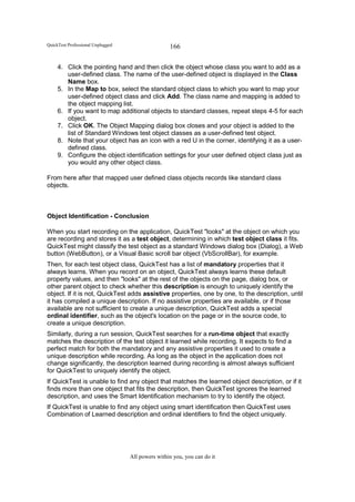 QuickTest Professional Unplugged                   166

     4. Click the pointing hand and then click the object whose class you want to add as a
        user-defined class. The name of the user-defined object is displayed in the Class
        Name box.
     5. In the Map to box, select the standard object class to which you want to map your
        user-defined object class and click Add. The class name and mapping is added to
        the object mapping list.
     6. If you want to map additional objects to standard classes, repeat steps 4-5 for each
        object.
     7. Click OK. The Object Mapping dialog box closes and your object is added to the
        list of Standard Windows test object classes as a user-defined test object.
     8. Note that your object has an icon with a red U in the corner, identifying it as a user-
        defined class.
     9. Configure the object identification settings for your user defined object class just as
        you would any other object class.

From here after that mapped user defined class objects records like standard class
objects.



Object Identification - Conclusion

When you start recording on the application, QuickTest "looks" at the object on which you
are recording and stores it as a test object, determining in which test object class it fits.
QuickTest might classify the test object as a standard Windows dialog box (Dialog), a Web
button (WebButton), or a Visual Basic scroll bar object (VbScrollBar), for example.
Then, for each test object class, QuickTest has a list of mandatory properties that it
always learns. When you record on an object, QuickTest always learns these default
property values, and then "looks" at the rest of the objects on the page, dialog box, or
other parent object to check whether this description is enough to uniquely identify the
object. If it is not, QuickTest adds assistive properties, one by one, to the description, until
it has compiled a unique description. If no assistive properties are available, or if those
available are not sufficient to create a unique description, QuickTest adds a special
ordinal identifier, such as the object's location on the page or in the source code, to
create a unique description.
Similarly, during a run session, QuickTest searches for a run-time object that exactly
matches the description of the test object it learned while recording. It expects to find a
perfect match for both the mandatory and any assistive properties it used to create a
unique description while recording. As long as the object in the application does not
change significantly, the description learned during recording is almost always sufficient
for QuickTest to uniquely identify the object.
If QuickTest is unable to find any object that matches the learned object description, or if it
finds more than one object that fits the description, then QuickTest ignores the learned
description, and uses the Smart Identification mechanism to try to identify the object.
If QuickTest is unable to find any object using smart identification then QuickTest uses
Combination of Learned description and ordinal identifiers to find the object uniquely.




                                   All powers within you, you can do it
 
