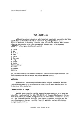 QuickTest Professional Unplugged                   167




.




                                        VBScript Basics

        VBScript has only one data type called a Variant. A Variant is a special kind of data
type that can contain different kinds of information, depending on how it is used.
If you use a variable for assigning a numeric value, that variable behaves like a numeric
data type. If you assign string value, that variable behaves like a string. However
VBSCRIPT is having sub data types in Variant.

1. Empty
2. Null
3. Boolean
4. Byte
5. Integer
6. Currency
7. Long
8. Single
9. Double
10. Date (Time)
11. String
12. Object
13. Error.

We can use conversion functions to convert data from one subdatatype to another type.
To find subdatatype of a variant we need to use vartype function.

Variables

      A variable is a convenient placeholder to store program information. You can
change variable value in script running time. In VBScript variables are always of one
fundamental data type Variant.

Use of variables in script:

        Variable is very useful for carrying a value. For example if your script is using a
value 10 in five places (3rd, 7th, 12th, 17th, 20th lines). Suppose if that value is changed
from 10 to 20 then you need to change that value in all the places where ever it is used.
But if you have used variable in place of value (x=10) you need to change in only one
place if that value is changed from 10 to 20(x=20). Variables are having flexibility to
change value in run time.


                                   All powers within you, you can do it
 