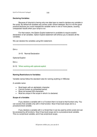 QuickTest Professional Unplugged                   168

Declaring Variables:

        Because of vbscript is having only one data type no need to declare any variable in
the script. By default all variables are comes under variant datatype. But it is not the good
practice because you could misspell the variable name in one or more places, causing
unexpected results when your script is run.

        For that reason, the Option Explicit statement is available to require explicit
declaration of all variables. Option Explicit statement will enforce you to declare all the
variables.

We can declare the variables using Dim statement.

********************************************************************************

Dim x

          X=10 'Normal Declaration

Optional Explicit

Dim x

X=10 'When working with optional explicit

********************************************************************************

Naming Restrictions to Variables:

Variable names follow the standard rules for naming anything in VBScript.

A variable name:

     •    Must begin with an alphabetic character.
     •    Cannot contain an embedded period.
     •    Must not exceed 255 characters.
     •    Must be unique in the scope in which it is declared.

Scope of a Variable:

       If you declare a variable with in a Function then it is local to that function only. You
can access that variable only with in that function. Now It has local scope and is a
procedure-level variable.

        If you declare a variable with in a Script then it can be used by entire script and can
be accessed by all functions. Now It has local scope and is a procedure-level variable.
This is a script-level variable, and it has script-level scope.




                                   All powers within you, you can do it
 