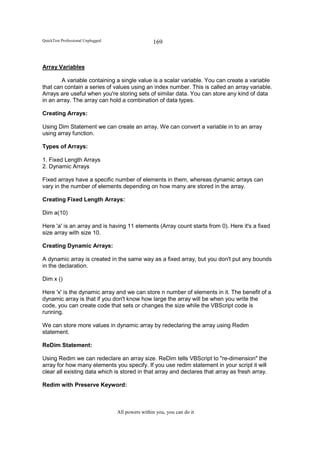 QuickTest Professional Unplugged                   169


Array Variables

        A variable containing a single value is a scalar variable. You can create a variable
that can contain a series of values using an index number. This is called an array variable.
Arrays are useful when you're storing sets of similar data. You can store any kind of data
in an array. The array can hold a combination of data types.

Creating Arrays:

Using Dim Statement we can create an array. We can convert a variable in to an array
using array function.

Types of Arrays:

1. Fixed Length Arrays
2. Dynamic Arrays

Fixed arrays have a specific number of elements in them, whereas dynamic arrays can
vary in the number of elements depending on how many are stored in the array.

Creating Fixed Length Arrays:

Dim a(10)

Here 'a' is an array and is having 11 elements (Array count starts from 0). Here it's a fixed
size array with size 10.

Creating Dynamic Arrays:

A dynamic array is created in the same way as a fixed array, but you don't put any bounds
in the declaration.

Dim x ()

Here 'x' is the dynamic array and we can store n number of elements in it. The benefit of a
dynamic array is that if you don't know how large the array will be when you write the
code, you can create code that sets or changes the size while the VBScript code is
running.

We can store more values in dynamic array by redeclaring the array using Redim
statement.

ReDim Statement:

Using Redim we can redeclare an array size. ReDim tells VBScript to "re-dimension" the
array for how many elements you specify. If you use redim statement in your script it will
clear all existing data which is stored in that array and declares that array as fresh array.

Redim with Preserve Keyword:



                                   All powers within you, you can do it
 