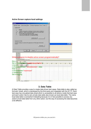 QuickTest Professional Unplugged                    17



Active Screen capture level settings




Write a program to disable active screen programmatically?

Dim x
Set x=createobject (“quicktest.application”)
x.launch
x.showpanescreen “activatescreen”, false
Wait 3
x.windowstate=”maximized”
x.visible=true
Set x=nothing




                                           3. Data Table
A Data Table provides a way to create data driven test cases. Data table is also called as
formula1 sheet, which is developed by the third party and integrated with the Q.T.P. Each
test case has one global data sheet which is accessible to all actions inside that test case
and each action has its own private data table also known as local data table. The name
local data table is somewhat misleading because it is in fact possible to access any
action’s local data table from any other action, but the way of accessing the data becomes
a bit different.




                                   All powers within you, you can do it
 