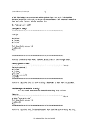 QuickTest Professional Unplugged                   170

When your working redim it will clear all the existing data in an array. The preserve
keyword is useful to overcome this problem. Preserve keyword will preserve the existing
data and resize the array with the specified size.

Ex: Redim preserve a (20)

Using Fixed arrays:
********************************************************************************

Dim x(2)

x(0)="how"
x(1)="are"
x(2)="you"

for i=lbound(x) to ubound (x)
msgbox x(i)
Next


********************************************************************************

Here we cann't store more than 3 elements. Because this is a fixed length array..

Using Dynamic Arrays:
********************************************************************************Dim x()
Redim preserve x(2)
x(0)="how"
x(1)="are"
x(2)="you"
Redim preserve x(3)
x(3)=123
********************************************************************************

Here 'x' is a dynamic array and by redeclaring x it can able to store more values into it.


Converting a variable into an array:
      We can convert a variable in to array variable using array function.

Example
******************************************************************************** Dim v
v=array("how","are","you")
for i=lbound(v) to ubound (v)
msgbox v(i)
Next
********************************************************************************

Here 'v' is a dynamic array. We can store some more elements by redeclaring the array.




                                   All powers within you, you can do it
 