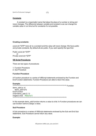 QuickTest Professional Unplugged                   171

Constants

      A constant is a meaningful name that takes the place of a number or string and
never changes. The difference between variable and constant is we can change the
variable value in run time but for constants it’s not possible.




Creating constants:

const str="QTP".here str is a constant and the value will never change. We have public
and private constants. By default all are public. If you want specify the type then

Public const str="QTP"
     or
Private const str="QTP"

VB Script Procedures

There are two types of procedures

1. Function Procedure
2. Sub Procedure

Function Procedure

A Function procedure is a series of VBScript statements enclosed by the Function and
End Function statements. Function Procedure can able to return the value.

Example:
******************************************************************************** Function
demo_add (a, b)
   demo_add=a+b
End Function
oVal=demo_add (2, 3)
msgbox oVal 'Returns 5
********************************************************************************

In this example demo_add function returns a value to oVal. In Function procedures we can
use function name to assign a value.

Sub Procedure

A Sub procedure is a series of VBScript statements enclosed by the Sub and End Sub
statements. Sub Procedure cannot return any value.

Example:


                                   All powers within you, you can do it
 