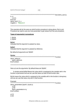 QuickTest Professional Unplugged                   172

******************************************************************************** Sub demo_sub (a,
b, c)
   c=a+b
End sub
demo_sub 2, 3, x
msgbox x 'Returns 5

********************************************************************************

This example will do the same as what function procedure is doing above. But in sub
Procedure we need to use one more parameter to get values from the sub procedure.

Types of arguments in procedures

1. ByVal
2. ByRef

ByVal:
Indicates that the argument is passed by value.

ByRef:
Indicates that the argument is passed by reference.

By default all arguments are 'ByRef'.

Syntax
******************************************************************************** Function
demo_add(a,b)
   demo_add=a+b
End Function

********************************************************************************

Here a,b are the arguments. By default these are 'ByRef'.

    In simple words ByRef Means the value which is assigned to the variable with in the
function is permanent and we can use that value out side of that function also.

ByVal means the value which is assigned to the variable with in the function is temporary
and we can use that value only with in that function.

Example:
******************************************************************************** Function
demo_parameters (byref x, byval y)
   x=20
   y=50
   demo_parameters=x+y
End Function

a=10
b=20


                                   All powers within you, you can do it
 