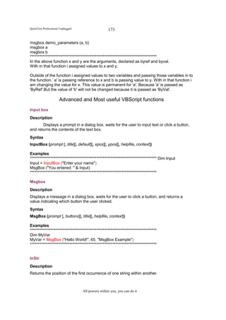 QuickTest Professional Unplugged                   173

msgbox demo_parameters (a, b)
msgbox a
msgbox b
********************************************************************************
In the above function x and y are the arguments, declared as byref and byval.
With in that function i assigned values to x and y.

Outside of the function i assigned values to two variables and passing those variables in to
the function.’ a' is passing reference to x and b is passing value to y. With in that function i
am changing the value for x. This value is permanent for 'a'. Because 'a' is passed as
'ByRef'.But the value of 'b' will not be changed because it is passed as 'ByVal'.

                      Advanced and Most useful VBScript functions
Input box
Description
       Displays a prompt in a dialog box, waits for the user to input text or click a button,
and returns the contents of the text box.
Syntax
InputBox (prompt [, title][, default][, xpos][, ypos][, helpfile, context])

Examples
******************************************************************************** Dim Input
Input = InputBox ("Enter your name")
MsgBox ("You entered: " & Input)
********************************************************************************

Msgbox
Description
Displays a message in a dialog box, waits for the user to click a button, and returns a
value indicating which button the user clicked.
Syntax
MsgBox (prompt [, buttons][, title][, helpfile, context])

Examples
********************************************************************************
Dim MyVar
MyVar = MsgBox ("Hello World!", 65, "MsgBox Example")
********************************************************************************


InStr
Description
Returns the position of the first occurrence of one string within another.



                                   All powers within you, you can do it
 