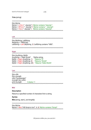 QuickTest Professional Unplugged                   175

Trim (string)

********************************************************************************
Dim MyVar
MyVar = LTrim (" vbscript ") ‘MyVar contains "vbscript ".
MyVar = RTrim (" vbscript ") ‘MyVar contains " vbscript".
MyVar = Trim (" vbscript ") 'MyVar contains "vbscript".
********************************************************************************


Left
********************************************************************************
Dim MyString, LeftString
MyString = "VBSCript"
LeftString = Left (MyString, 3) 'LeftString contains "VBS".

********************************************************************************

Right
********************************************************************************
Dim AnyString, MyStr
AnyString = "Hello World"        'Define string.
MyStr = Right (AnyString, 1) ' Returns "d".
MyStr = Right (AnyString, 6) ' Returns “World".
MyStr = Right (AnyString, 20) ' Returns "Hello World".

********************************************************************************

Len
********************************************************************************
Dim oStr
Dim oLength
oStr="kanakarajan"
oLength=len (oStr)
print oLength          ‘it display 11
********************************************************************************

Mid
Description
Returns a specified number of characters from a string.
Syntax
Mid (string, start [, and length])

********************************************************************************
Dim MyVar
MyVar = Mid ("VB Script is fun!", 4, 6) 'MyVar contains "Script".
********************************************************************************




                                   All powers within you, you can do it
 