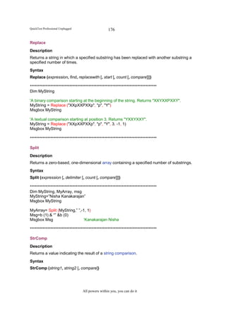 QuickTest Professional Unplugged                   176

Replace
Description
Returns a string in which a specified substring has been replaced with another substring a
specified number of times.
Syntax
Replace (expression, find, replacewith [, start [, count [, compare]]])

********************************************************************************
Dim MyString

'A binary comparison starting at the beginning of the string. Returns "XXYXXPXXY".
MyString = Replace ("XXpXXPXXp", "p", "Y")
Msgbox MyString

'A textual comparison starting at position 3. Returns "YXXYXXY".
MyString = Replace ("XXpXXPXXp", "p", "Y", 3, -1, 1)
Msgbox MyString

********************************************************************************

Split
Description
Returns a zero-based, one-dimensional array containing a specified number of substrings.
Syntax
Split (expression [, delimiter [, count [, compare]]])

********************************************************************************
Dim MyString, MyArray, msg
MyString=”Nisha Kanakarajan”
Msgbox MyString

MyArray= Split (MyString,” ”,-1, 1)
Msg=b (1) & “” &b (0)
Msgbox Msg                    ‘Kanakarajan Nisha

********************************************************************************

StrComp
Description
Returns a value indicating the result of a string comparison.
Syntax
StrComp (string1, string2 [, compare])




                                   All powers within you, you can do it
 