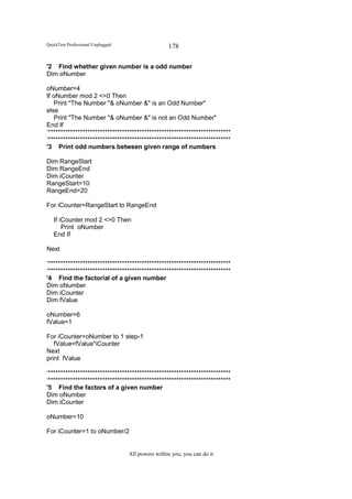 QuickTest Professional Unplugged                   178

'2 Find whether given number is a odd number
Dim oNumber

oNumber=4
If oNumber mod 2 <>0 Then
   Print "The Number "& oNumber &" is an Odd Number"
else
   Print "The Number "& oNumber &" is not an Odd Number"
End If
‘**************************************************************************
‘**************************************************************************
'3 Print odd numbers between given range of numbers

Dim RangeStart
Dim RangeEnd
Dim iCounter
RangeStart=10
RangeEnd=20

For iCounter=RangeStart to RangeEnd

   If iCounter mod 2 <>0 Then
       Print oNumber
   End If

Next

‘**************************************************************************
‘**************************************************************************
'4 Find the factorial of a given number
Dim oNumber
Dim iCounter
Dim fValue

oNumber=6
fValue=1

For iCounter=oNumber to 1 step-1
   fValue=fValue*iCounter
Next
print fValue

‘**************************************************************************
‘**************************************************************************
'5 Find the factors of a given number
Dim oNumber
Dim iCounter

oNumber=10

For iCounter=1 to oNumber/2


                                   All powers within you, you can do it
 