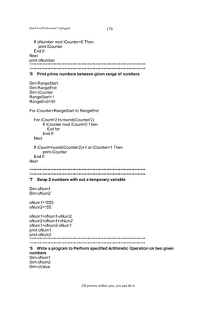 QuickTest Professional Unplugged                   179

   If oNumber mod iCounter=0 Then
       print iCounter
   End If
Next
print oNumber
‘**************************************************************************
‘**************************************************************************
'6 Print prime numbers between given range of numbers

Dim RangeStart
Dim RangeEnd
Dim iCounter
RangeStart=1
RangeEnd=30

For iCounter=RangeStart to RangeEnd

   For iCount=2 to round(iCounter/2)
        If iCounter mod iCount=0 Then
            Exit for
        End If
   Next

  If iCount=round(iCounter/2)+1 or iCounter=1 Then
        print iCounter
  End If
Next

‘**************************************************************************
‘**************************************************************************
'7 Swap 2 numbers with out a temporary variable

Dim oNum1
Dim oNum2

oNum1=1055
oNum2=155

oNum1=oNum1-oNum2
oNum2=oNum1+oNum2
oNum1=oNum2-oNum1
print oNum1
print oNum2
‘**************************************************************************
‘**************************************************************************
'8 Write a program to Perform specified Arithmetic Operation on two given
numbers
Dim oNum1
Dim oNum2
Dim oValue



                                   All powers within you, you can do it
 