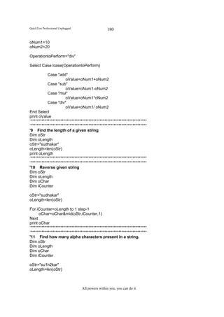 QuickTest Professional Unplugged                   180

oNum1=10
oNum2=20

OperationtoPerform="div"

Select Case lcase(OperationtoPerform)

            Case "add"
                       oValue=oNum1+oNum2
            Case "sub"
                       oValue=oNum1-oNum2
            Case "mul"
                       oValue=oNum1*oNum2
            Case "div"
                       oValue=oNum1/ oNum2
End Select
print oValue
‘**************************************************************************
‘**************************************************************************
'9 Find the length of a given string
Dim oStr
Dim oLength
oStr="sudhakar"
oLength=len(oStr)
print oLength
‘**************************************************************************
‘**************************************************************************
'10 Reverse given string
Dim oStr
Dim oLength
Dim oChar
Dim iCounter

oStr="sudhakar"
oLength=len(oStr)

For iCounter=oLength to 1 step-1
      oChar=oChar&mid(oStr,iCounter,1)
Next
print oChar
‘**************************************************************************
‘**************************************************************************
'11 Find how many alpha characters present in a string.
Dim oStr
Dim oLength
Dim oChar
Dim iCounter

oStr="su1h2kar"
oLength=len(oStr)



                                   All powers within you, you can do it
 