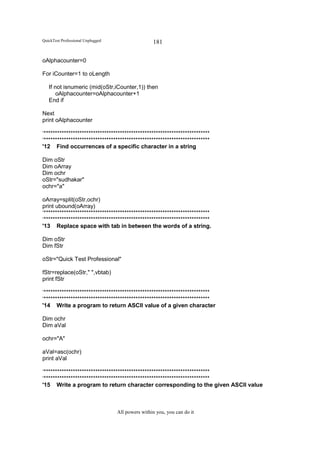 QuickTest Professional Unplugged                   181

oAlphacounter=0

For iCounter=1 to oLength

   If not isnumeric (mid(oStr,iCounter,1)) then
       oAlphacounter=oAlphacounter+1
   End if

Next
print oAlphacounter

‘**************************************************************************
‘**************************************************************************
'12 Find occurrences of a specific character in a string

Dim oStr
Dim oArray
Dim ochr
oStr="sudhakar"
ochr="a"

oArray=split(oStr,ochr)
print ubound(oArray)
‘**************************************************************************
‘**************************************************************************
'13 Replace space with tab in between the words of a string.

Dim oStr
Dim fStr

oStr="Quick Test Professional"

fStr=replace(oStr," ",vbtab)
print fStr

‘**************************************************************************
‘**************************************************************************
'14 Write a program to return ASCII value of a given character

Dim ochr
Dim aVal

ochr="A"

aVal=asc(ochr)
print aVal

‘**************************************************************************
‘**************************************************************************
'15 Write a program to return character corresponding to the given ASCII value



                                   All powers within you, you can do it
 
