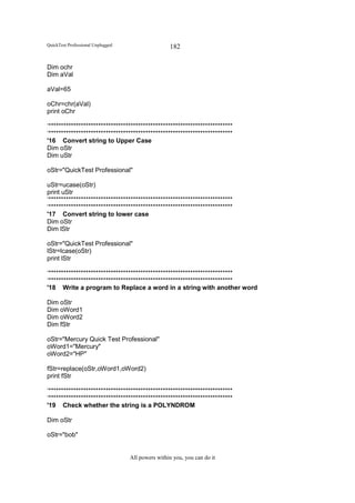 QuickTest Professional Unplugged                   182

Dim ochr
Dim aVal

aVal=65

oChr=chr(aVal)
print oChr

‘**************************************************************************
‘**************************************************************************
'16 Convert string to Upper Case
Dim oStr
Dim uStr

oStr="QuickTest Professional"

uStr=ucase(oStr)
print uStr
‘**************************************************************************
‘**************************************************************************
'17 Convert string to lower case
Dim oStr
Dim lStr

oStr="QuickTest Professional"
lStr=lcase(oStr)
print lStr

‘**************************************************************************
‘**************************************************************************
'18 Write a program to Replace a word in a string with another word

Dim oStr
Dim oWord1
Dim oWord2
Dim fStr

oStr="Mercury Quick Test Professional"
oWord1="Mercury"
oWord2="HP"

fStr=replace(oStr,oWord1,oWord2)
print fStr

‘**************************************************************************
‘**************************************************************************
'19 Check whether the string is a POLYNDROM

Dim oStr

oStr="bob"


                                   All powers within you, you can do it
 