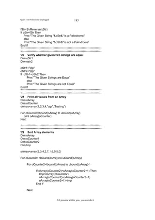 QuickTest Professional Unplugged                   183

fStr=StrReverse(oStr)
If oStr=fStr Then
   Print "The Given String "&oStr&" is a Palindrome"
    else
   Print "The Given String "&oStr&" is not a Palindrome"
End If
‘**************************************************************************
‘**************************************************************************
'20 Verify whether given two strings are equal
Dim oStr1
Dim ostr2

oStr1="qtp"
oStr2="qtp"
If oStr1=oStr2 Then
      Print "The Given Strings are Equal"
      else
      Print "The Given Strings are not Equal"
End If
‘**************************************************************************
‘**************************************************************************
'21 Print all values from an Array
Dim oArray
Dim oCounter
oArray=array(1,2,3,4,"qtp","Testing")

For oCounter=lbound(oArray) to ubound(oArray)
  print oArray(oCounter)
Next

‘**************************************************************************
‘**************************************************************************
'22 Sort Array elements
Dim oArray
Dim oCounter1
Dim oCounter2
Dim tmp

oArray=array(8,3,4,2,7,1,6,9,5,0)

For oCounter1=lbound(oArray) to ubound(oArray)

       For oCounter2=lbound(oArray) to ubound(oArray)-1

                 If oArray(oCounter2)>oArray(oCounter2+1) Then
                     tmp=oArray(oCounter2)
                     oArray(oCounter2)=oArray(oCounter2+1)
                     oArray(oCounter2+1)=tmp
                 End If

       Next


                                   All powers within you, you can do it
 