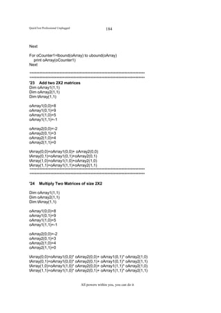 QuickTest Professional Unplugged                   184


Next

For oCounter1=lbound(oArray) to ubound(oArray)
  print oArray(oCounter1)
Next

‘**************************************************************************
‘**************************************************************************
'23 Add two 2X2 matrices
Dim oArray1(1,1)
Dim oArray2(1,1)
Dim tArray(1,1)

oArray1(0,0)=8
oArray1(0,1)=9
oArray1(1,0)=5
oArray1(1,1)=-1

oArray2(0,0)=-2
oArray2(0,1)=3
oArray2(1,0)=4
oArray2(1,1)=0

tArray(0,0)=oArray1(0,0)+ oArray2(0,0)
tArray(0,1)=oArray1(0,1)+oArray2(0,1)
tArray(1,0)=oArray1(1,0)+oArray2(1,0)
tArray(1,1)=oArray1(1,1)+oArray2(1,1)
‘**************************************************************************
‘**************************************************************************

'24    Multiply Two Matrices of size 2X2

Dim oArray1(1,1)
Dim oArray2(1,1)
Dim tArray(1,1)

oArray1(0,0)=8
oArray1(0,1)=9
oArray1(1,0)=5
oArray1(1,1)=-1

oArray2(0,0)=-2
oArray2(0,1)=3
oArray2(1,0)=4
oArray2(1,1)=0

tArray(0,0)=oArray1(0,0)* oArray2(0,0)+ oArray1(0,1)* oArray2(1,0)
tArray(0,1)=oArray1(0,0)* oArray2(0,1)+ oArray1(0,1)* oArray2(1,1)
tArray(1,0)=oArray1(1,0)* oArray2(0,0)+ oArray1(1,1)* oArray2(1,0)
tArray(1,1)=oArray1(1,0)* oArray2(0,1)+ oArray1(1,1)* oArray2(1,1)


                                   All powers within you, you can do it
 