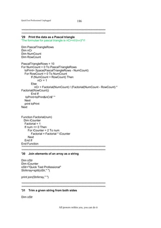 QuickTest Professional Unplugged                   186

‘**************************************************************************
‘**************************************************************************
'29 Print the data as a Pascal triangle
'The formulae for pascal triangle is nCr=n!/(n-r)!*r!

Dim PascalTriangleRows
Dim nCr
Dim NumCount
Dim RowCount

PascalTriangleRows = 10
For NumCount = 0 To PascalTriangleRows
  toPrint= Space(PascalTriangleRows - NumCount)
  For RowCount = 0 To NumCount
        If (NumCount = RowCount) Then
              nCr = 1
        Else
            nCr = Factorial(NumCount) / (Factorial(NumCount - RowCount) *
Factorial(RowCount))
        End If
   toPrint=toPrint&nCr&" "
  Next
  print toPrint
Next


Function Factorial(num)
   Dim iCounter
   Factorial = 1
   If num <> 0 Then
       For iCounter = 2 To num
         Factorial = Factorial * iCounter
       Next
   End If
End Function
‘**************************************************************************
‘**************************************************************************
'30 Join elements of an array as a string

Dim oStr
Dim iCounter
oStr="Quick Test Professional"
StrArray=split(oStr," ")

print join(StrArray," ")

‘**************************************************************************
‘**************************************************************************
'31 Trim a given string from both sides

Dim oStr


                                   All powers within you, you can do it
 