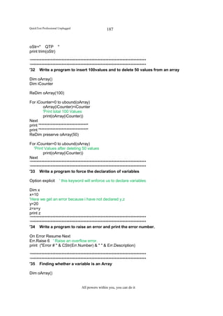 QuickTest Professional Unplugged                    187


oStr=" QTP "
print trim(oStr)

‘**************************************************************************
‘**************************************************************************
'32 Write a program to insert 100values and to delete 50 values from an array

Dim oArray()
Dim iCounter

ReDim oArray(100)

For iCounter=0 to ubound(oArray)
         oArray(iCounter)=iCounter
         'Print total 100 Values
         print(oArray(iCounter))
Next
print "******************************"
print "******************************"
ReDim preserve oArray(50)

For iCounter=0 to ubound(oArray)
   'Print Values after deleting 50 values
         print(oArray(iCounter))
Next
‘**************************************************************************
‘**************************************************************************
'33 Write a program to force the declaration of variables

Option explicit        ' this keyword will enforce us to declare variables

Dim x
x=10
'Here we get an error because i have not declared y,z
y=20
z=x+y
print z
‘**************************************************************************
‘**************************************************************************
'34 Write a program to raise an error and print the error number.

On Error Resume Next
Err.Raise 6 ' Raise an overflow error.
print ("Error # " & CStr(Err.Number) & " " & Err.Description)

‘**************************************************************************
‘**************************************************************************
'35 Finding whether a variable is an Array

Dim oArray()


                                    All powers within you, you can do it
 