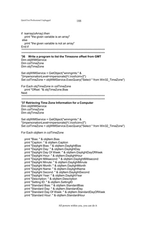 QuickTest Professional Unplugged                   188


if isarray(oArray) then
   print "the given variable is an array"
 else
   print "the given variable is not an array"
End if
‘**************************************************************************
‘**************************************************************************
'36 Write a program to list the Timezone offset from GMT
Dim objWMIService
Dim colTimeZone
Dim objTimeZone

Set objWMIService = GetObject("winmgmts:" &
"{impersonationLevel=impersonate}!.rootcimv2")
Set colTimeZone = objWMIService.ExecQuery("Select * from Win32_TimeZone")

For Each objTimeZone in colTimeZone
   print "Offset: "& objTimeZone.Bias
Next
‘**************************************************************************
‘**************************************************************************
'37 Retrieving Time Zone Information for a Computer
Dim objWMIService
Dim colTimeZone
Dim objTimeZone

Set objWMIService = GetObject("winmgmts:" &
"{impersonationLevel=impersonate}!.rootcimv2")
Set colTimeZone = objWMIService.ExecQuery("Select * from Win32_TimeZone")

For Each objItem in colTimeZone

   print "Bias: " & objItem.Bias
   print "Caption: " & objItem.Caption
   print "Daylight Bias: " & objItem.DaylightBias
   print "Daylight Day: " & objItem.DaylightDay
   print "Daylight Day Of Week: " & objItem.DaylightDayOfWeek
   print "Daylight Hour: " & objItem.DaylightHour
   print "Daylight Millisecond: " & objItem.DaylightMillisecond
   print "Daylight Minute: " & objItem.DaylightMinute
   print "Daylight Month: " & objItem.DaylightMonth
   print "Daylight Name: " & objItem.DaylightName
   print "Daylight Second: " & objItem.DaylightSecond
   print "Daylight Year: " & objItem.DaylightYear
   print "Description: " & objItem.Description
   print "Setting ID: " & objItem.SettingID
   print "Standard Bias: " & objItem.StandardBias
   print "Standard Day: " & objItem.StandardDay
   print "Standard Day Of Week: " & objItem.StandardDayOfWeek
   print "Standard Hour: " & objItem.StandardHour


                                   All powers within you, you can do it
 