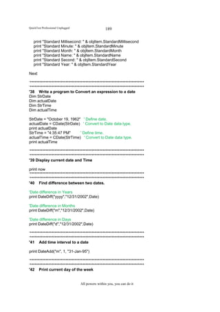 QuickTest Professional Unplugged                   189

   print "Standard Millisecond: " & objItem.StandardMillisecond
   print "Standard Minute: " & objItem.StandardMinute
   print "Standard Month: " & objItem.StandardMonth
   print "Standard Name: " & objItem.StandardName
   print "Standard Second: " & objItem.StandardSecond
   print "Standard Year: " & objItem.StandardYear

Next

‘**************************************************************************
‘**************************************************************************
'38 Write a program to Convert an expression to a date
Dim StrDate
Dim actualDate
Dim StrTime
Dim actualTime

StrDate = "October 19, 1962" ' Define date.
actualDate = CDate(StrDate) ' Convert to Date data type.
print actualDate
StrTime = "4:35:47 PM"      ' Define time.
actualTime = CDate(StrTime) ' Convert to Date data type.
print actualTime

‘**************************************************************************
‘**************************************************************************
'39 Display current date and Time

print now
‘**************************************************************************
‘**************************************************************************
'40 Find difference between two dates.

'Date difference in Years
print DateDiff("yyyy","12/31/2002",Date)

'Date difference in Months
print DateDiff("m","12/31/2002",Date)

'Date difference in Days
print DateDiff("d","12/31/2002",Date)

‘**************************************************************************
‘**************************************************************************
'41 Add time interval to a date

print DateAdd("m", 1, "31-Jan-95")

‘**************************************************************************
‘**************************************************************************
'42 Print current day of the week


                                   All powers within you, you can do it
 
