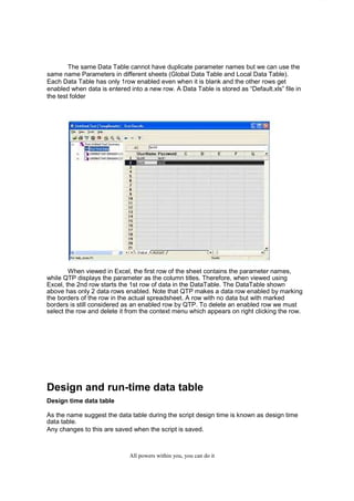 QuickTest Professional Unplugged                    19

        The same Data Table cannot have duplicate parameter names but we can use the
same name Parameters in different sheets (Global Data Table and Local Data Table).
Each Data Table has only 1row enabled even when it is blank and the other rows get
enabled when data is entered into a new row. A Data Table is stored as “Default.xls” file in
the test folder




        When viewed in Excel, the first row of the sheet contains the parameter names,
while QTP displays the parameter as the column titles. Therefore, when viewed using
Excel, the 2nd row starts the 1st row of data in the DataTable. The DataTable shown
above has only 2 data rows enabled. Note that QTP makes a data row enabled by marking
the borders of the row in the actual spreadsheet. A row with no data but with marked
borders is still considered as an enabled row by QTP. To delete an enabled row we must
select the row and delete it from the context menu which appears on right clicking the row.




Design and run-time data table
Design time data table

As the name suggest the data table during the script design time is known as design time
data table.
Any changes to this are saved when the script is saved.



                                   All powers within you, you can do it
 